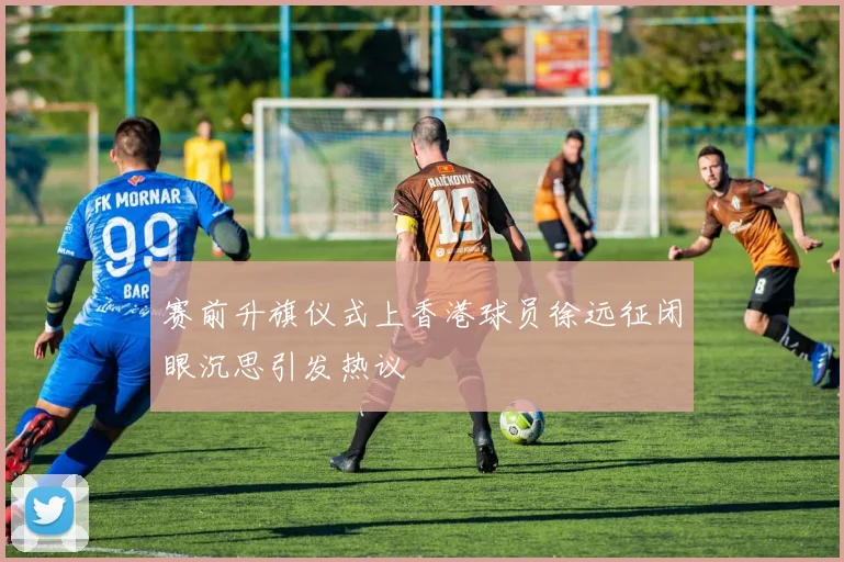 赛前升旗仪式上香港球员徐远征闭眼沉思引发热议