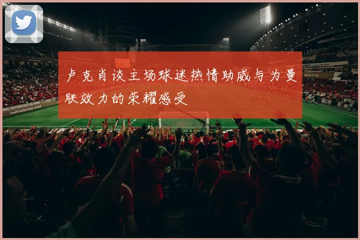 卢克肖谈主场球迷热情助威与为曼联效力的荣耀感受