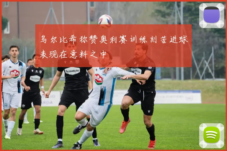 乌尔比希称赞奥利赛训练刻苦进球表现在意料之中