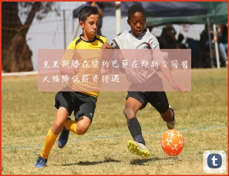克里斯滕森续约巴萨在即新合同将大幅降低薪资待遇