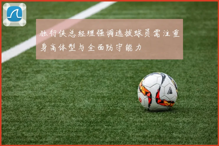 独行侠总经理强调选拔球员需注重身高体型与全面防守能力