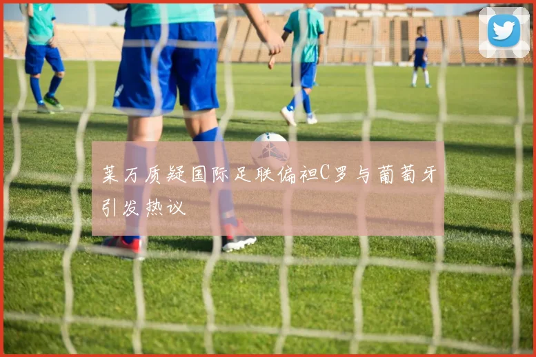 莱万质疑国际足联偏袒C罗与葡萄牙引发热议