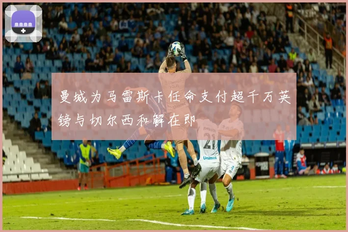 曼城为马雷斯卡任命支付超千万英镑与切尔西和解在即