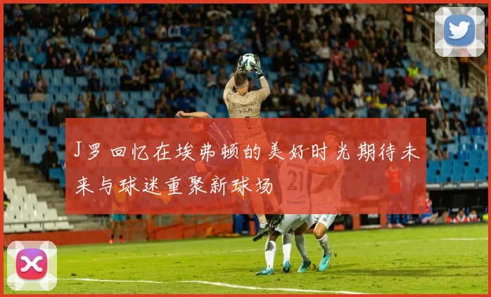 J罗回忆在埃弗顿的美好时光期待未来与球迷重聚新球场