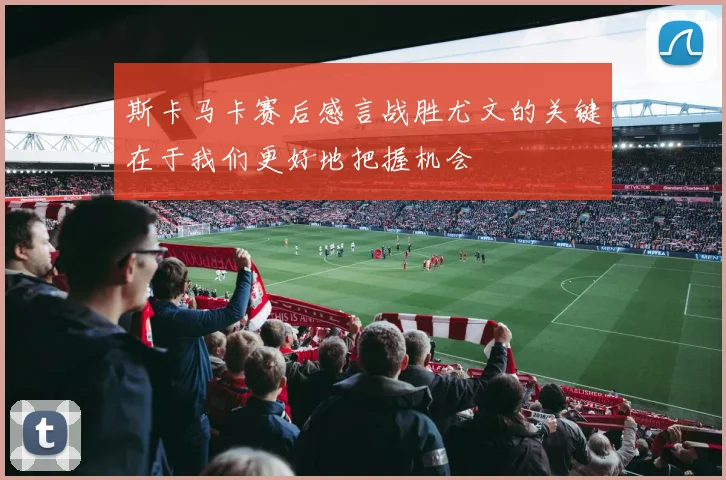 斯卡马卡赛后感言战胜尤文的关键在于我们更好地把握机会