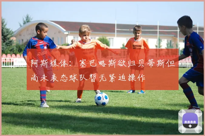 阿斯媒体：塞巴略斯欲归贝蒂斯但尚未表态球队暂无紧迫操作
