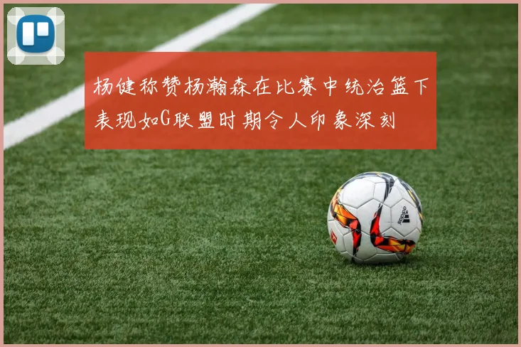杨健称赞杨瀚森在比赛中统治篮下表现如G联盟时期令人印象深刻