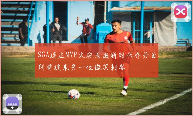 SGA连庄MVP文班或成新时代乔丹否则将迎来另一位微笑刺客