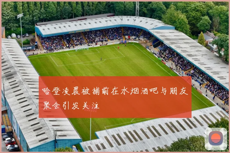 哈登凌晨被捕前在水烟酒吧与朋友聚会引发关注