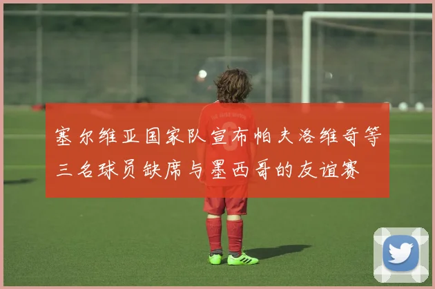 塞尔维亚国家队宣布帕夫洛维奇等三名球员缺席与墨西哥的友谊赛