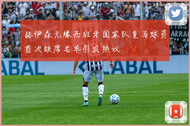 赫伊森无缘西班牙国家队皇马球员首次缺席名单引发热议