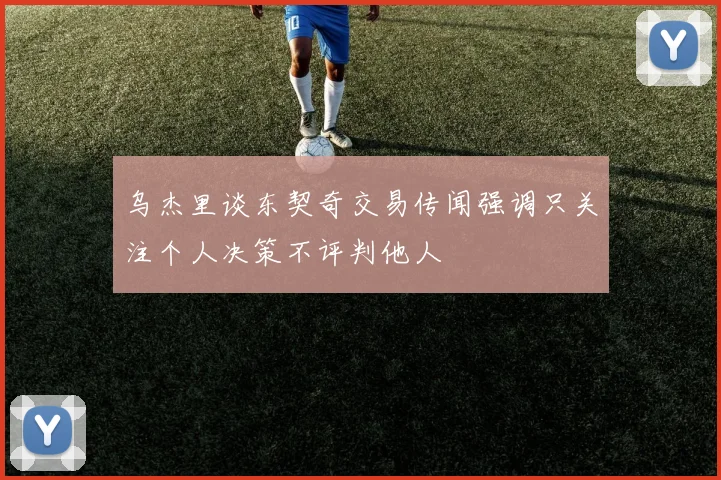 乌杰里谈东契奇交易传闻强调只关注个人决策不评判他人