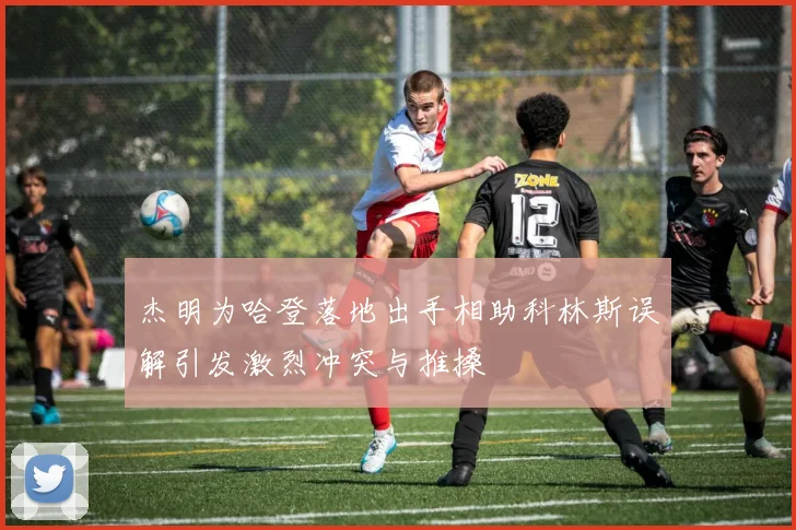 杰明为哈登落地出手相助科林斯误解引发激烈冲突与推搡