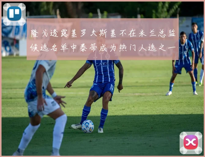 隆戈透露基罗夫斯基不在米兰总监候选名单中泰蒂成为热门人选之一
