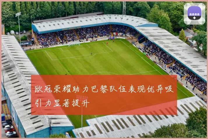 欧冠荣耀助力巴黎队伍表现优异吸引力显著提升