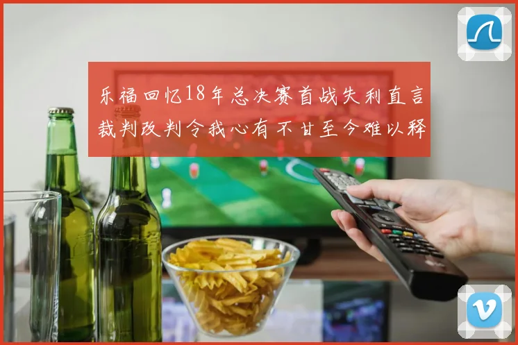 乐福回忆18年总决赛首战失利直言裁判改判令我心有不甘至今难以释怀
