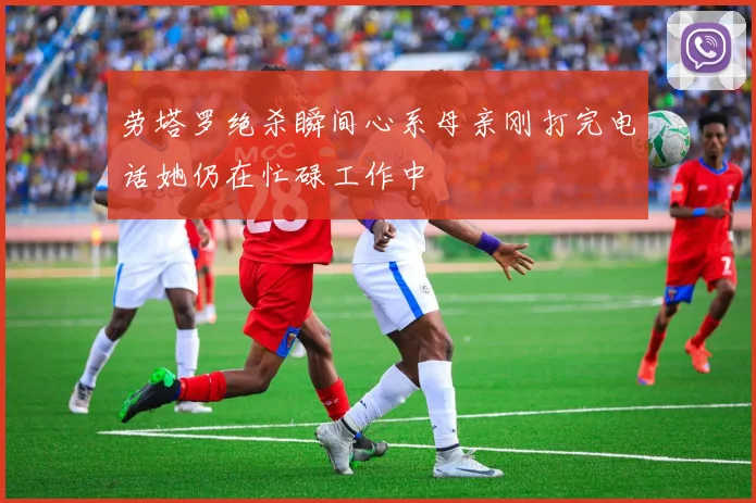 劳塔罗绝杀瞬间心系母亲刚打完电话她仍在忙碌工作中